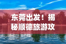 东莞出发！揭秘顺德旅游攻略，畅游绝佳旅行胜地！