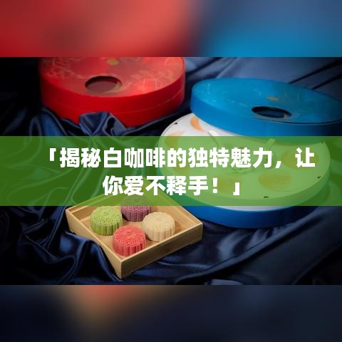 「揭秘白咖啡的独特魅力，让你爱不释手！」