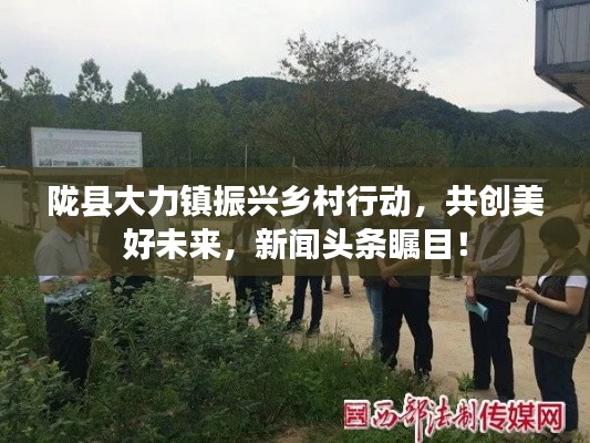 陇县大力镇振兴乡村行动，共创美好未来，新闻头条瞩目！